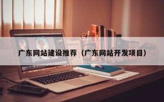 靖边广东网站建设推荐（广东网站开发项目）