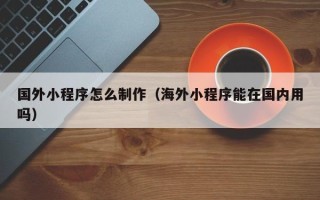 靖边国外小程序怎么制作（海外小程序能在国内用吗）