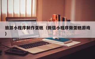 靖边旅游小程序制作蛋糕（微信小程序做蛋糕游戏）